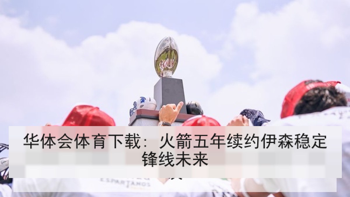 华体会体育下载: 火箭五年续约伊森稳定锋线未来