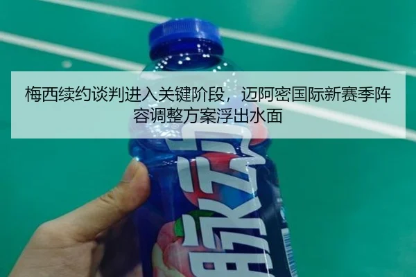 梅西续约谈判进入关键阶段，迈阿密国际新赛季阵容调整方案浮出水面